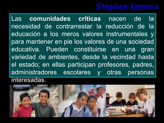 Stephen Kemmis
Las comunidades críticas nacen de la
necesidad de contrarrestar la reducción de la
educación a los meros valores instrumentales y
para mantener en pie los valores de una sociedad
educativa. Pueden constituirse en una gran
variedad de ambientes, desde la vecindad hasta
el estado; en ellas participan profesores, padres,
administradores escolares y otras personas
interesadas.
 