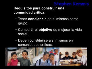 Stephen Kemmis
Requisitos para construir una
comunidad crítica:
• Tener conciencia de sí mismos como
grupo.
• Compartir el objetivo de mejorar la vida
social.
• Deben constituirse a sí mismos en
comunidades críticas.
 