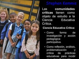 Stephen Kemmis
Las comunidades
críticas tienen como
objeto de estudio a la
Ciencia Educativa
Crítica.
Ciencia Educativa Crítica:
• Como forma de
investigación y acción
pedagógica
participativa.
• Como reflexión, análisis,
problematización y
crítica de prácticas
educativas para incidir
 