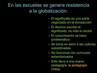En las escuelas se genera resistencia
a la globalización:
– El significado es una parte
negociada en la transacción
– El alumno escribe el
significado, no sólo lo recibe
– El conocimiento se hace
problemático
– Se toma en serio a las culturas
subordinadas.
– No funcionan los currículos
estandarizados
– Esto lleva a una nueva
pedagogía: la pedagogía
crítica.
 