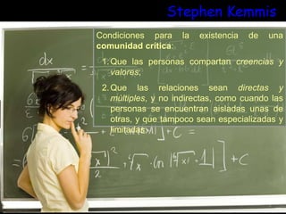 Stephen Kemmis
Condiciones para la existencia de una
comunidad crítica:
1.Que las personas compartan creencias y
valores;
2.Que las relaciones sean directas y
múltiples, y no indirectas, como cuando las
personas se encuentran aisladas unas de
otras, y que tampoco sean especializadas y
limitadas;
 