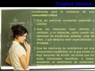 Stephen Kemmis
Condiciones para la existencia de una
comunidad crítica:
1.Que las personas compartan creencias y
valores;
2.Que las relaciones sean directas y
múltiples, y no indirectas, como cuando las
personas se encuentran aisladas unas de
otras, y que tampoco sean especializadas y
limitadas;
3.Que las relaciones se caractericen por una
reciprocidad equilibrada, en la que exista un
flujo recíproco de acción, de forma que los
actos individuales beneficien a todos,
existiendo un sentimiento de solidaridad,
fraternidad y respeto mutuo.
 