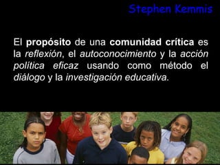 Stephen Kemmis
El propósito de una comunidad crítica es
la reflexión, el autoconocimiento y la acción
política eficaz usando como método el
diálogo y la investigación educativa.
 