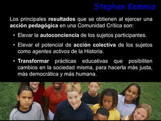 Stephen Kemmis
Los principales resultados que se obtienen al ejercer una
acción pedagógica en una Comunidad Crítica son:
• Elevar la autoconciencia de los sujetos participantes.
• Elevar el potencial de acción colectiva de los sujetos
como agentes activos de la Historia.
• Transformar prácticas educativas que posibiliten
cambios en la sociedad misma, para hacerla más justa,
más democrática y más humana.
 