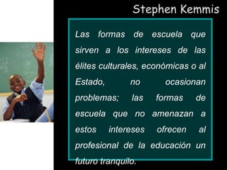 Stephen Kemmis
Las formas de escuela que
sirven a los intereses de las
élites culturales, económicas o al
Estado, no ocasionan
problemas; las formas de
escuela que no amenazan a
estos intereses ofrecen al
profesional de la educación un
futuro tranquilo.
 