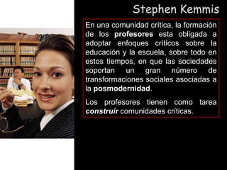 Stephen Kemmis
En una comunidad crítica, la formación
de los profesores esta obligada a
adoptar enfoques críticos sobre la
educación y la escuela, sobre todo en
estos tiempos, en que las sociedades
soportan un gran número de
transformaciones sociales asociadas a
la posmodernidad.
Los profesores tienen como tarea
construir comunidades críticas.
 
