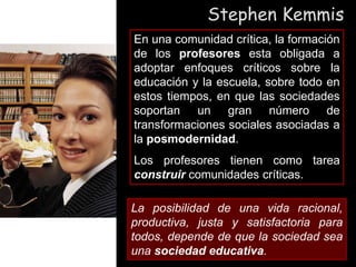 Stephen Kemmis
En una comunidad crítica, la formación
de los profesores esta obligada a
adoptar enfoques críticos sobre la
educación y la escuela, sobre todo en
estos tiempos, en que las sociedades
soportan un gran número de
transformaciones sociales asociadas a
la posmodernidad.
Los profesores tienen como tarea
construir comunidades críticas.
La posibilidad de una vida racional,
productiva, justa y satisfactoria para
todos, depende de que la sociedad sea
una sociedad educativa.
 