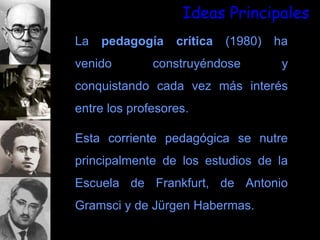 Ideas Principales
La pedagogía crítica (1980) ha
venido construyéndose y
conquistando cada vez más interés
entre los profesores.
Esta corriente pedagógica se nutre
principalmente de los estudios de la
Escuela de Frankfurt, de Antonio
Gramsci y de Jürgen Habermas.
 