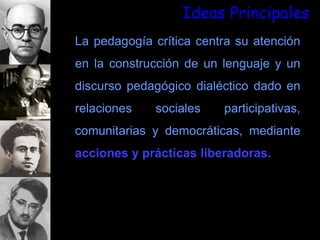 Ideas Principales
La pedagogía crítica centra su atención
en la construcción de un lenguaje y un
discurso pedagógico dialéctico dado en
relaciones sociales participativas,
comunitarias y democráticas, mediante
acciones y prácticas liberadoras.
 