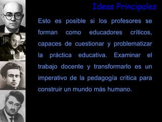 Ideas Principales
Esto es posible si los profesores se
forman como educadores críticos,
capaces de cuestionar y problematizar
la práctica educativa. Examinar el
trabajo docente y transformarlo es un
imperativo de la pedagogía crítica para
construir un mundo más humano.
 