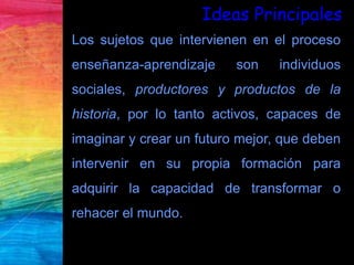 Los sujetos que intervienen en el proceso
enseñanza-aprendizaje son individuos
sociales, productores y productos de la
historia, por lo tanto activos, capaces de
imaginar y crear un futuro mejor, que deben
intervenir en su propia formación para
adquirir la capacidad de transformar o
rehacer el mundo.
Ideas Principales
 