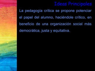La pedagogía crítica se propone potenciar
el papel del alumno, haciéndole crítico, en
beneficio de una organización social más
democrática, justa y equitativa.
Ideas Principales
 