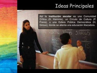 Ideas Principales
Así la institución escolar es una Comunidad
Crítica (S. Kemmis), un Círculo de Cultura (P.
Freire), o una Esfera Pública Democrática (H.
Giroux), donde se alienta una educación liberadora.
 