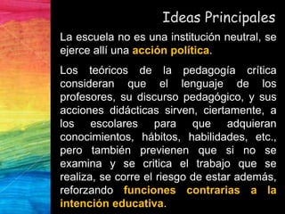 Ideas Principales
La escuela no es una institución neutral, se
ejerce allí una acción política.
Los teóricos de la pedagogía crítica
consideran que el lenguaje de los
profesores, su discurso pedagógico, y sus
acciones didácticas sirven, ciertamente, a
los escolares para que adquieran
conocimientos, hábitos, habilidades, etc.,
pero también previenen que si no se
examina y se critica el trabajo que se
realiza, se corre el riesgo de estar además,
reforzando funciones contrarias a la
intención educativa.
 