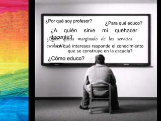 ¿A qué intereses responde el conocimiento
que se construye en la escuela?
¿Para qué educo?
¿A quién sirve mi quehacer
docente?
¿Por qué soy profesor?
¿Cómo educo?
¿Quién queda marginado de los servicios
escolares?
 