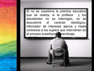Si no se cuestiona la práctica educativa
que se realiza, si el profesor y los
estudiantes no se interrogan, no se
descubrirá el carácter ideológico,
reforzador de intereses ajenos y hasta
contrarios a los sujetos que intervienen en
el proceso enseñanza-aprendizaje.
 