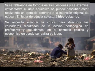 Si se reflexiona en torno a estas cuestiones y se examina
críticamente el acto educativo se puede descubrir estar
realizando un ejercicio contrario a la intención original de
educar. En lugar de educar se estará ideologizando.
Se necesita ejercitar la crítica para descubrir los
verdaderos resultados de la acción pedagógica de
profesores y estudiantes, en el contexto político y
económico en donde se realiza su labor.
 