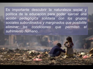 Es importante descubrir la naturaleza social y
política de la educación para poder ejercer una
acción pedagógica solidaria con los grupos
sociales subordinados y marginados que posibilite
eliminar las condiciones que permiten el
sufrimiento humano.
 