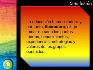 Conclusión
La educación humanizadora y,
por tanto, liberadora, exige
tomar en serio los puntos
fuertes, conocimientos,
experiencias, estrategias y
valores de los grupos
oprimidos.
 