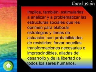 Conclusión
Implica, también, estimularles
a analizar y a problematizar las
estructuras sociales que les
oprimen para elaborar
estrategias y líneas de
actuación con probabilidades
de resistirlas; forzar aquellas
transformaciones necesarias e
imprescindibles, aliadas del
desarrollo y de la libertad de
todos los seres humanos.
 