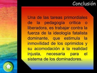 Conclusión
Una de las tareas primordiales
de la pedagogía crítica o
liberadora, es trabajar contra la
fuerza de la ideología fatalista
dominante, que estimula la
inmovilidad de los oprimidos y
su acomodación a la realidad
injusta, necesaria para el
sistema de los dominadores.
 