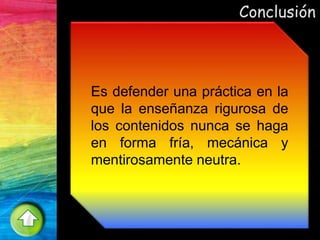 Conclusión
Es defender una práctica en la
que la enseñanza rigurosa de
los contenidos nunca se haga
en forma fría, mecánica y
mentirosamente neutra.
 