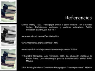Referencias
Giroux, Henry, 1997. “Pedagogía crítica y poder cultural”, en Cruzando
límites. Trabajadores culturales y políticas educativas. Paidós
educador, España, pp. 175-187.
www.uasnet.mx/cise/rev/Cero/freire.htm
www.infoamerica.org/teoria/freire1.htm
www.comminit.com/la/pioneros/lapioneros/pioneros-18.html
TREMILLO González, Luis Francisco, 2005. La educación dialógica de
Paulo Freire. Una metodología para la transformación social. UPN.
México
UPN. Antología básica “Corrientes Pedagógicas Contemporáneas”. México
 