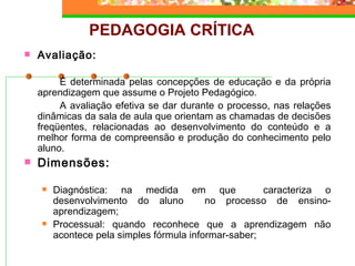 PEDAGOGIA CRÍTICA Avaliação: É determinada pelas concepções de educação e da própria aprendizagem que assume o Projeto Pedagógico. A avaliação efetiva se dar durante o processo, nas relações dinâmicas da sala de aula que orientam as chamadas de decisões freqüentes, relacionadas ao desenvolvimento do conteúdo e a melhor forma de compreensão e produção do conhecimento pelo aluno. Dimensões:  Diagnóstica: na medida em que  caracteriza o desenvolvimento do aluno  no processo de ensino-aprendizagem; Processual: quando reconhece que a aprendizagem não acontece pela simples fórmula informar-saber; 