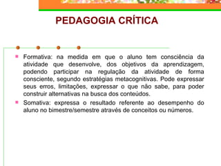PEDAGOGIA CRÍTICA Formativa: na medida em que o aluno tem consciência da atividade que desenvolve, dos objetivos da aprendizagem, podendo participar na regulação da atividade de forma consciente, segundo estratégias metacognitivas. Pode expressar seus erros, limitações, expressar o que não sabe, para poder construir alternativas na busca dos conteúdos. Somativa: expressa o resultado referente ao desempenho do aluno no bimestre/semestre através de conceitos ou números. 