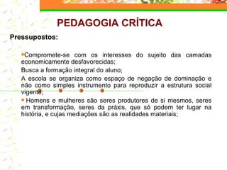 Pressupostos: Compromete-se com os interesses do sujeito das camadas economicamente desfavorecidas; Busca a  formação integral do aluno; A escola se organiza como espaço de negação de dominação e não como simples instrumento para reproduzir a estrutura social vigente;   Homens e mulheres são seres produtores de si mesmos, seres em transformação, seres da práxis, que só podem ter lugar na história, e cujas mediações são as realidades materiais;   PEDAGOGIA CRÍTICA 