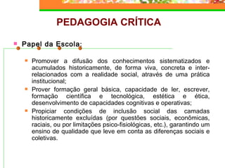 PEDAGOGIA CRÍTICA Papel da Escola : Promover a difusão dos conhecimentos sistematizados e acumulados historicamente, de forma viva, concreta e inter-relacionados com a realidade social, através de uma prática institucional; Prover formação geral básica, capacidade de ler, escrever, formação científica e tecnológica, estética e ética, desenvolvimento de capacidades cognitivas e operativas; Propiciar condições de inclusão social das camadas historicamente excluídas (por questões sociais, econômicas, raciais, ou por limitações psico-fisiológicas, etc.), garantindo um ensino de qualidade que leve em conta as diferenças sociais e coletivas. 