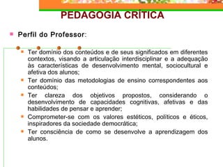 PEDAGOGIA CRÍTICA Perfil do Professor : Ter domínio dos conteúdos e de seus significados em diferentes contextos, visando a articulação interdisciplinar e a adequação às características de desenvolvimento mental, sociocultural e afetiva dos alunos; Ter domínio das metodologias de ensino correspondentes aos conteúdos; Ter clareza dos objetivos propostos, considerando o desenvolvimento de capacidades cognitivas, afetivas e das habilidades de pensar e aprender; Comprometer-se com os valores estéticos, políticos e éticos, inspiradores da sociedade democrática; Ter consciência de como se desenvolve a aprendizagem dos alunos. 