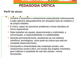PEDAGOGIA CRÍTICA Perfil do aluno: Constrói e reconstrói o conhecimento sistematizado historicamente e sabe aplicá-lo adequadamente em situações reais do cotidiano e do próprio trabalho; É crítico, capaz de solucionar problemas e tomar decisões de forma responsável; Sabe trabalhar em equipe, desenvolvendo a criatividade, a comunicação, a responsabilidade e a solidariedade; Aprende permanentemente, atualizando-se nos saberes científicos, tecnológicos, como parte da cultura que está em constante desenvolvimento; Acompanha a dinamicidade das mudanças sociais, com compromisso social e ético, em função dos projetos orientados para melhorar a qualidade de vida das classes  menos favorecidas. 