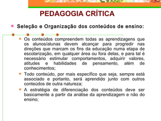 PEDAGOGIA CRÍTICA Seleção e Organização dos conteúdos de ensino: Os conteúdos compreendem todas as aprendizagens que os alunos/alunas devem alcançar para progredir nas direções que marcam os fins da educação numa etapa de escolarização, em qualquer área ou fora delas, e para tal é necessário estimular comportamentos, adquirir valores, atitudes e habilidades de pensamento, além de conhecimentos; Todo conteúdo, por mais específico que seja, sempre está associado e portanto, será aprendido junto com outros conteúdos de outra natureza; A estratégia de diferenciação dos conteúdos deve ser basicamente a partir da análise da aprendizagem e não do ensino;   