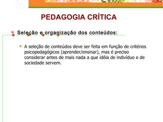 PEDAGOGIA CRÍTICA Seleção e organização dos conteúdos: A seleção de conteúdos deve ser feita em função de critérios psicopedagógicos (aprender/ensinar), mas é preciso considerar antes de mais nada a que idéia de indivíduo e de sociedade servem. 