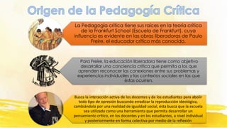 La Pedagogía crítica tiene sus raíces en la teoría crítica
de la Frankfurt School (Escuela de Frankfurt), cuya
influencia es evidente en las obras liberadoras de Paulo
Freire, el educador crítico más conocido.
Para Freire, la educación liberadora tiene como objetivo
desarrollar una conciencia crítica que permita a los que
aprenden reconocer las conexiones entre sus problemas y
experiencias individuales y los contextos sociales en los que
éstos ocurren.
Busca la interacción activa de los docentes y de los estudiantes para abolir
todo tipo de opresión buscando erradicar la reproducción ideológica,
cambiándola por una realidad de igualdad social, ésta busca que la escuela
sea utilizada como una herramienta que permita desarrollar un
pensamiento crítico, en los docentes y en los estudiantes, a nivel individual
y posteriormente en forma colectiva por medio de la reflexión
 
