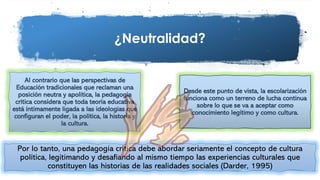 ¿Neutralidad?
Por lo tanto, una pedagogía crítica debe abordar seriamente el concepto de cultura
política, legitimando y desafiando al mismo tiempo las experiencias culturales que
constituyen las historias de las realidades sociales (Darder, 1995)
Al contrario que las perspectivas de
Educación tradicionales que reclaman una
posición neutra y apolítica, la pedagogía
crítica considera que toda teoría educativa
está íntimamente ligada a las ideologías que
configuran el poder, la política, la historia y
la cultura.
Desde este punto de vista, la escolarización
funciona como un terreno de lucha continua
sobre lo que se va a aceptar como
conocimiento legítimo y como cultura.
 