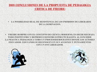 DOS CONCLUSIONES DE LA PROPUESTA DE PEDAGOGIA
CRITICA DE FREIRE:
• LA POSIBILIDAD REAL DE RESISTENCIA DE LOS PRIMIDOS DE LIBERARSE
DE LA DOMINACION.
• FREIRE ROMPRE CON EL CONCEPTO DE CIENCIA MODERNO, ES DECIR RECHAZA
TODO POSITIVISMO Y REPRODUCCIONISMO ESTRUCTURALISTA AL CONCEBIR
LA PRACTICA PEDAGOGICA COMO UN PROCESODEMOCRATICO DONDE LOS ACTORES
EDUCADOR- EDUCANDO SE RECONOCEN EN SUS ACCIONES Y PENSAMIENTOS
CON UN FIN LIBERADOR.
 