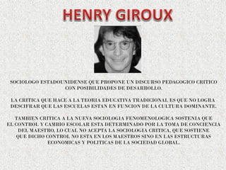 SOCIOLOGO ESTADOUNIDENSE QUE PROPONE UN DISCURSO PEDAGOGICO CRITICO
CON POSIBILIDADES DE DESARROLLO.
LA CRITICA QUE HACE A LA TEORIA EDUCATIVA TRADICIONAL ES QUE NO LOGRA
DESCIFRAR QUE LAS ESCUELAS ESTAN EN FUNCION DE LA CULTURA DOMINANTE.
TAMBIEN CRITICA A LA NUEVA SOCIOLOGIA FENOMENOLOGICA SOSTENIA QUE
EL CONTROL Y CAMBIO ESCOLAR ESTA DETERMINADO POR LA TOMA DE CONCIENCIA
DEL MAESTRO, LO CUAL NO ACEPTA LA SOCIOLOGIA CRITICA, QUE SOSTIENE
QUE DICHO CONTROL NO ESTA EN LOS MAESTROS SINO EN LAS ESTRUCTURAS
ECONOMICAS Y POLITICAS DE LA SOCIEDAD GLOBAL.
 