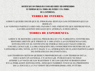 SOSTIENE QUE LOS PROGRAMAS ESCOLARES DEBEN SER COMPRENDIDOS
EN TERMINOS DE UNA TEORIA DEL INTERES Y UNA TEORIA
DE LA EXPERIENCIA.
TEORIA DE INTERES:
GIROUX QUIERE DECIR QUE EL PROGRAMA REFLEJA LOS INTERESES QUE LO
RODEAN:
LAS VISIONES PARTICULARES DEL PASADO Y DEL PRESENTE QUE REPRESENTAN,
LAS RELACIONES SOCIALES QUE AFIRMAN, O DESCARTAN.
TEORIA DE EXPERIENCIA:
GIROUX SE REFIERE A QUE EL PROGRAMA ES UNA NARRATIVA CONSTRUIDA
HISTORICAMENTE QUE PRODUCE Y ORGANIZA LAS EXPERIENCIAS DEL
ESTUDIANTE EN EL CONTEXTO DE FORMAS SOCIALES TALES COMO EL
USO DEL LENGUAJE, LA ORGANIZACIÓN DEL CONOCIMIENTO DENTRO DE LAS
CATEGORIAS DEL NIVEL ALTO Y BAJO, Y LA AFIRMACION DE CLASES PARTICULARES
DE ESTRATEGIAS DE ENSEÑANZA.
LOS TEORICOS CRITICOS QUIEREN PROPORCIONAR A LOS TEORICOS DE LA
EDUCACION EN GENERAL UN LENGUAJE PUBLICO QUE NO SOLO
AFIRME LAS VOCES DE LOS MAESTROS Y DE LOS GRUPOS SUBORDINADOS
EN LA POBLACION ESTUDIANTIL, SINO QUE TAMBIEN VINCULE EL PROPOSITO
DE LA ESCUELA A UNA VISION TRANSFORMADORA DEL FUTURO.
 