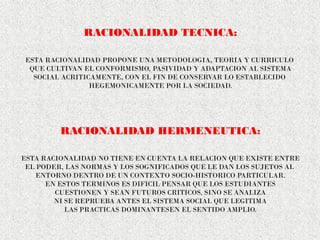 RACIONALIDAD TECNICA:
ESTA RACIONALIDAD PROPONE UNA METODOLOGIA, TEORIA Y CURRICULO
QUE CULTIVAN EL CONFORMISMO, PASIVIDAD Y ADAPTACION AL SISTEMA
SOCIAL ACRITICAMENTE, CON EL FIN DE CONSERVAR LO ESTABLECIDO
HEGEMONICAMENTE POR LA SOCIEDAD.
RACIONALIDAD HERMENEUTICA:
ESTA RACIONALIDAD NO TIENE EN CUENTA LA RELACION QUE EXISTE ENTRE
EL PODER, LAS NORMAS Y LOS SOGNIFICADOS QUE LE DAN LOS SUJETOS AL
ENTORNO DENTRO DE UN CONTEXTO SOCIO-HISTORICO PARTICULAR.
EN ESTOS TERMINOS ES DIFICIL PENSAR QUE LOS ESTUDIANTES
CUESTIONEN Y SEAN FUTUROS CRITICOS, SINO SE ANALIZA
NI SE REPRUEBA ANTES EL SISTEMA SOCIAL QUE LEGITIMA
LAS PRACTICAS DOMINANTESEN EL SENTIDO AMPLIO.
 