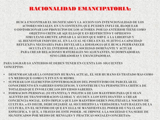 RACIONALIDAD EMANCIPATORIA:
BUSCA ENCONTRAR EL SIGNIFICADO Y LA ACCION CON INTENCIONALIDAD DE LOS
ACTORES SOCIALES, EN UN CONTEXTO, QUE PUEDEN INFLUIR, BLOQUEAR
O DISTORCIONAR LOS PROYECTOS DE LOS ACTORES. POR LO ANTERIOR TIENE COMO
OBJETIVO CRITICAR AQUELLO QUE ES RESTRICTIVO Y OPRESIVO
SIMULTANEAMENTE APOYAR LA ACCION QUE SIRVE A LA LIBERTAD Y
AL BIENESTAR INDIVIDUAL. EN LA CUAL SE CREA EN EL SUJETO LA CAPACIDAD
REFLEXIVA NECESARIA PARA DEVELAR LA IDEOLOGIA QUE BUSCA PERMANECER
OCULTA EN EL INTERIOR DE LA SOCIEDAD DOMINANTE Y ACTUAR
PARA CREAR RELACIONES MATERIALES NO ALIENANTES, NI DOMINADORAS;
SINO LIBRADORAS Y EMANCIPADORAS.
PARA LOGRAR LO ANTERIOS SE DEBEN TENER EN CUENTA LOS SIGUIENTES
CONCEPTOS:
• DESENMASCARAR LA CONDICION HUMANA ACTUAL, EL SER HUMANO ES TRATADO MAS COMO
UN MEDIO QUE COMO UN FIN EN SI MISMO.
• SUPERAR LOS ELEMENTOS EPISTEMOLOGICOS DEL POSITIVISMO DE PARCELAR EL
CONOCIMIENTO EN SABERES ESPECIFICOS, Y CONSTRUIR UNA PERSPECTIVA CRITICA DE
TOTALIDAD QUE INVOLUCRE LOS DIVERSOS SABERES.
• FORMACION PERSONAL (SUSTANTIVA) Y POLITICA DE LOS MAESTROS PARA QUE SEAN
AGENTES DE TRANSFORMACION GLOBAL Y AYUDEN A LOS ESTUDIANTES A CREAR
CONCIENCIA SOCIAL. ESTO IMPLICA QUE LOS MAESTROS DEBEN POLITIZAR LA NOCION DE
CULTURA. « ES DECIR, DEBE DEJARSE AL SECUBIERTO LA VERDADERA NATURALEZA DE LA
CULTURA, EN EL SENTIDO DE QUE EN ELLA SE MANIFIESTA EL PODER DE UNA CLASE
ESPECIFICA, Y QUE, A TRAVES DE ESTE PODER , SE IMPONE A LA SOCIEDAD UNA SERIE DE
SIGNIFICADOS POR MEDIO DE MENSAJES Y PRACTICAS SOCIALES CONCRETAS»
 