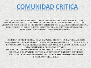 PARA QUE UN GRUPO DE PERSONAS LLEGUE A SER COMUNIDAD CRITICA DEBE ANTE TODO
LLEGAR A CUMPLIR LAS CONDICIONES DE COMUNIDAD. EN ESTE PROCESO EL GRUPO LLEGA
A ENTENDER POR MEDIO DE LA REFLEXION DELIBERADORA Y LA AUTOREFLEXION, ALGUNAS
DE LAS FORMAS EN QUE LA CULTURA VIGENTE OPERA, EN SU INTENTO DE LIMITAR LA
FORMACION Y MANTENIMIENTO DE LAS COMUNIDADES.
LOS PROFESORES PUEDEN JUGAR UN PAPEL DESICIVO EN LA FORMACION DE
COMUNIDADES CRITICAS DENTRO DE SU PROFECION: DENTRO Y ENTRE ESCUELAS,
EN ORGANIZACVIONES PROFESIONALES Y EN ALGUNA MEDIDA DENTRO DE LA
ADMINISTRACION EDUCATIVA ESTATAL.
SIN EMBARGO ESTOS PROFESORES NECESITAN UN CIERTO APOYO: EL TRABAJO
DE PASAR DEL ANALISIS CRITICO A LA ACTUACION EXIGE UN ESFUERZO
SOSTENIDO Y EL COMPROMISO DE EMITIR JUICIOS CRITICOS PROFUNDOS,
RIGUROSOS Y REALISTAS.
 