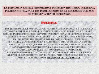LA PEDAGOGIA CRITICA PROPORCIONA DIRECCION HISTORICA, CULTURAL,
POLITICA Y ETICA PARA LOS INVOLUCRADOS EN LA EDUCACION QUE AUN
SE ATREVEN A TENER ESPERANZA.
POLITICA:
LOS TEORICOS DE LA EDUCACION CRITICA HAN COMENZADO A VER LA ESCUELA
COMO UNA EMPRESA RESUELTAMENTE POLITICA Y CULTURAL. NO SOLO ES UN
ESPACIO INSTRUCCIONALES SINO TAMBIEN COMO ARENAS CULTURALES DONDE LA
HETEROGENEIDAD FORMAS SOCIALES E IDEOLOGICAS SUELEN ENFRENTARSE
EN UNA LUCHA IRREMISIBLE POR LA DOMINACION DE LAS MASAS.
SE ANALIZA A LAS ESCUELAS EN UNA DOBLE FORMA: COMO MECANISMO DE
CLASIFICACION EN EL QUE LOS GRUPOS SELECCIONADOS DE ESTUDIANTES
SON FAVORECIDOS CON BASE EN LA RAZA, LA CLASE Y EL GENERO,
Y COMO AGENCIAS PARA DAR PODER SOCIAL E INDIVIDUAL.
LOS MAESTROS DEBEN DE COMPRENDER EL PAPEL QUE ASUME LA ESCUELA
AL UNIR EL CONOCIMIENTO CON EL PODER, PARA APROVECHAR ESE PAPEL
PARA EL DESARROLLO DE CIUDADANOS CRITICO Y ACTIVOS.
 