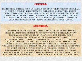 CULTURA:
LOS TEORICOS CRITICOS VEN A LA ESCUELA COMO UNA FORMA POLITICO CULTURAL;
LA ESCUELA SIEMPRE REPRESENTA UNA INTRODUCCION, UNA PREPARACION,
Y UNA LEGITIMACION DE FORMAS PARTICULARES DE VIDA SOCIAL.ESTA SIEMPRE
IMPLICADA EN LAS RELACIONES DE PODER, EN LAS PRACTICAS SOCIALES Y EN
LA APROBACION DE LAS FORMAS DE CONOCIMIENTO QUE APOYAN O SOSTIENEN
UNA VISION ESPECIFICA DEL PASADO, DEL PRESENTE Y DEL FUTURO.
ECONOMIA:
AL DEFINIR EL ÉXITO ACADEMICO CASI EXCLUSIVAMENTE EN TERMINOS DE
CREAR TRABAJADORES CUMPLIDOS, PRODUCTIVOS Y PATRIOTICOS, EL NUEVO
PROGRAMA CONSERVADOR PARA UNA «NACION RESURGENTE» EVADE
CUALQUIER COMPROMISO POR FORMAR CIUDADANOS CRITICOS
Y COMPROMETIDOS. LOS NEOCONSERVADORES RECHAZAN EL PUNTO DE VISTA
DE QUE LAS ESCUELAS DEBERIAN SER ESPACIOS PARA LA TRANSFORMACION
SOCIAL Y LA EMANCIPACION DONDE LOS ESTUDIANTES NO SOLAMENTE SEAN
PENSADORES CRITICOS, SINO TAMBIEN PARA VER EL MUNDOCOMO UN LUGAR DONDE
SUS ACCIONES PUEDEN TENER EFECTO. LA PEDAGOGIA CRITICA SE FUNDA
EN LA CONVICCION DE QUE PARA LA ESCUELA ES UNA PRIORIDAD ETICA DAR
PODER AL SUJETO Y A LA SOCIEDAD SOBRE EL DOMINIO DE HABILIDADES TECNICAS,
QUE ESTAN PRIMORDIALMENTE ATADAS A LA LOGICA DEL MERCADO DE TRABAJO.
 