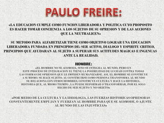 «LA EDUCACION CUMPLE COMO FUNCION LIBERADORA Y POLITICA CUYO PROPOSITO
ES HACER TOMAR CONCIENCIA A LOS SUJETOS DE SU OPRESION Y DE LAS ACCIONES
QUE LA NEUTRALICEN»
SU METODO PARA ALFABETIZAR TIENE COMO OBJETIVO LOGRAR UNA EDUCACION
LIBERADORA FUNDADA EN PRINCIPIOS DE: SER ACTIVO, DIALOGO Y ESPIRITU CRITICO,
PRINCIPIOS QUE AYUDARAN AL SUJETO A SUPERAR SUS ACTITUDES MAGICAS E INGENUAS
ANTE LA REALIDAD.
HOMBRE:
«EL HOMBRE NO SE ACOMODA, SINO SE INTEGRA AL MUNDO, PERO EN
ESTE PROCESO DE INTEGRACION EL TIENE LA POSIBILIDAD DE LUCHAR CONTRA TODAS
LAS FORMAS DE OPRESION QUE LE IMPIDEN HUMANIZARSE. ASI, EL HOMBRE SE CONSTRUYE
A SI MISMO, SE HACE SUJETO; AL CONSTRUIRSE COMO PERSONA TRANSFORMA AL MUNDO
SE RELACIONA CON OTROS HOMBRES, CONSTRUYE CULTURA Y HACE LA HISTORIA,
HISTORIA QUE, AL MISMO TIEMPO , LA PUEDE REFORMAR O TRANSFORMAR, POR EL SOLO
HECHO DE SER SUJETO Y NO OBJETO»
«POR MEDIO DE LA CULTURA Y LA IDEOLOGIA, LAS FUERZAS HISTORICAS OPRESORAS
CONSTANTEMENTE EMPUJAN Y FUERZAN AL HOMBRE PARA QUE SE ACOMODE, O AJUSTE
AL MUNDO DE LAS INJUSTICIAS»
 