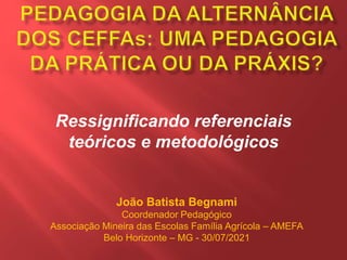Ressignificando referenciais
teóricos e metodológicos
João Batista Begnami
Coordenador Pedagógico
Associação Mineira das Escolas Família Agrícola – AMEFA
Belo Horizonte – MG - 30/07/2021
 