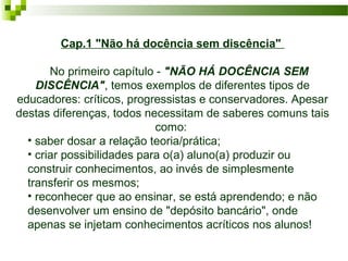 Cap.1 "Não há docência sem discência"
    No primeiro capítulo - "NÃO HÁ DOCÊNCIA SEM
DISCÊNCIA", temos exemplos de diferentes tipos de 
educadores: críticos, progressistas e conservadores. Apesar 
destas diferenças, todos necessitam de saberes comuns tais 
como: 
• saber dosar a relação teoria/prática; 
• criar possibilidades para o(a) aluno(a) produzir ou 
construir conhecimentos, ao invés de simplesmente 
transferir os mesmos; 
• reconhecer que ao ensinar, se está aprendendo; e não 
desenvolver um ensino de "depósito bancário", onde 
apenas se injetam conhecimentos acríticos nos alunos! 

 