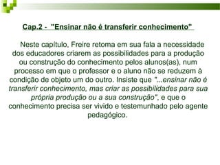 Cap.2 - "Ensinar não é transferir conhecimento"
    Neste capítulo, Freire retoma em sua fala a necessidade 
dos educadores criarem as possibilidades para a produção 
ou construção do conhecimento pelos alunos(as), num 
processo em que o professor e o aluno não se reduzem à 
condição de objeto um do outro. Insiste que "...ensinar não é
transferir conhecimento, mas criar as possibilidades para sua
própria produção ou a sua construção", e que o 
conhecimento precisa ser vivido e testemunhado pelo agente 
pedagógico. 

 
