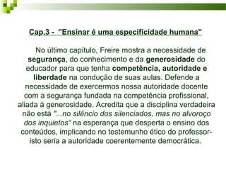Cap.3 - "Ensinar é uma especificidade humana" 
    No último capítulo, Freire mostra a necessidade de 
segurança, do conhecimento e da generosidade do 
educador para que tenha competência, autoridade e
liberdade na condução de suas aulas. Defende a 
necessidade de exercermos nossa autoridade docente 
com a segurança fundada na competência profissional, 
aliada à generosidade. Acredita que a disciplina verdadeira 
não está "...no silêncio dos silenciados, mas no alvoroço
dos inquietos“ na esperança que desperta o ensino dos 
conteúdos, implicando no testemunho ético do professor- 
isto seria a autoridade coerentemente democrática. 

 